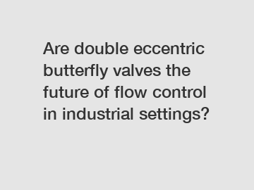 Are double eccentric butterfly valves the future of flow control in industrial settings?