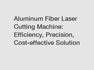 Aluminum Fiber Laser Cutting Machine: Efficiency, Precision, Cost-effective Solution