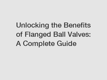 Unlocking the Benefits of Flanged Ball Valves: A Complete Guide