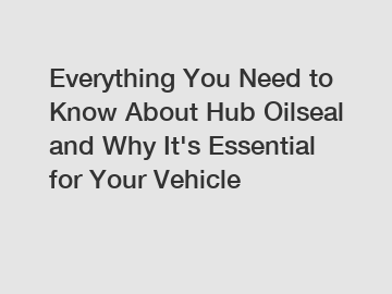 Everything You Need to Know About Hub Oilseal and Why It's Essential for Your Vehicle