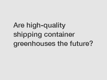 Are high-quality shipping container greenhouses the future?