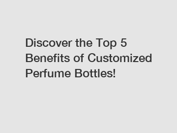Discover the Top 5 Benefits of Customized Perfume Bottles!