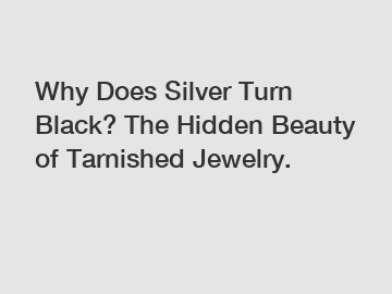 Why Does Silver Turn Black? The Hidden Beauty of Tarnished Jewelry.