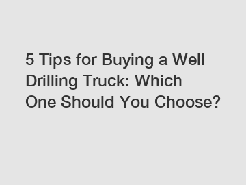 5 Tips for Buying a Well Drilling Truck: Which One Should You Choose?