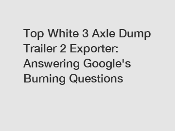 Top White 3 Axle Dump Trailer 2 Exporter: Answering Google's Burning Questions