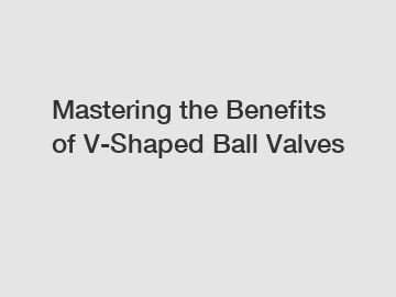 Mastering the Benefits of V-Shaped Ball Valves