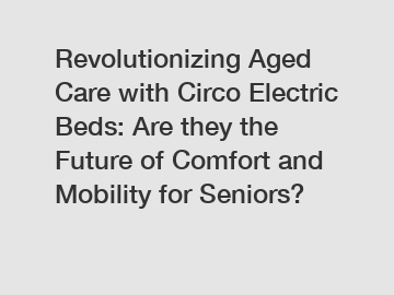 Revolutionizing Aged Care with Circo Electric Beds: Are they the Future of Comfort and Mobility for Seniors?