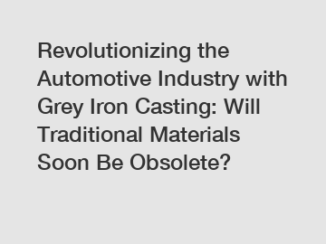 Revolutionizing the Automotive Industry with Grey Iron Casting: Will Traditional Materials Soon Be Obsolete?