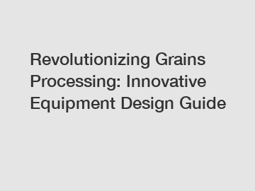 Revolutionizing Grains Processing: Innovative Equipment Design Guide