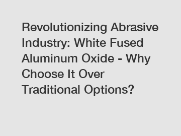 Revolutionizing Abrasive Industry: White Fused Aluminum Oxide - Why Choose It Over Traditional Options?