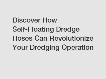 Discover How Self-Floating Dredge Hoses Can Revolutionize Your Dredging Operation