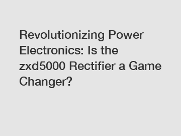Revolutionizing Power Electronics: Is the zxd5000 Rectifier a Game Changer?