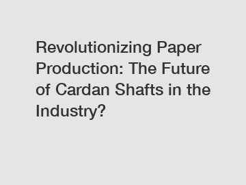 Revolutionizing Paper Production: The Future of Cardan Shafts in the Industry?