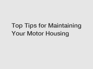 Top Tips for Maintaining Your Motor Housing