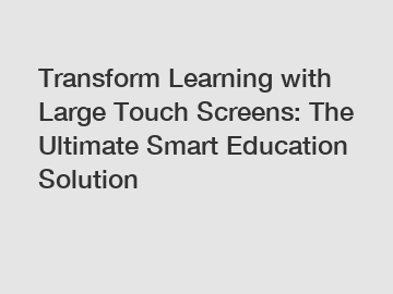 Transform Learning with Large Touch Screens: The Ultimate Smart Education Solution