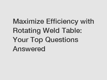 Maximize Efficiency with Rotating Weld Table: Your Top Questions Answered