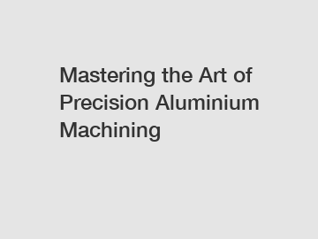 Mastering the Art of Precision Aluminium Machining