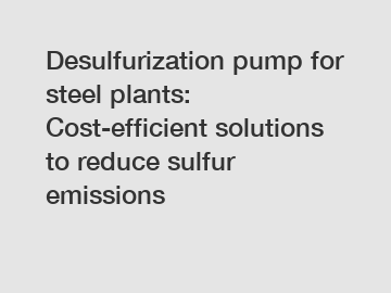 Desulfurization pump for steel plants: Cost-efficient solutions to reduce sulfur emissions