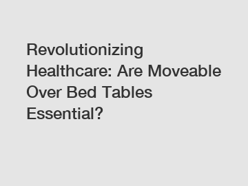 Revolutionizing Healthcare: Are Moveable Over Bed Tables Essential?