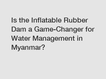 Is the Inflatable Rubber Dam a Game-Changer for Water Management in Myanmar?