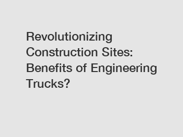 Revolutionizing Construction Sites: Benefits of Engineering Trucks?