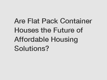 Are Flat Pack Container Houses the Future of Affordable Housing Solutions?