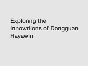Exploring the Innovations of Dongguan Hayawin