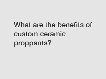 What are the benefits of custom ceramic proppants?