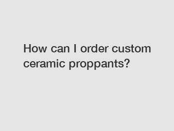 How can I order custom ceramic proppants?
