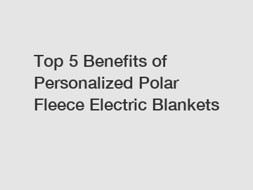 Top 5 Benefits of Personalized Polar Fleece Electric Blankets