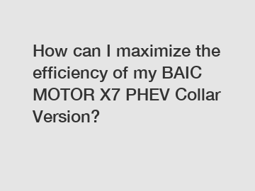 How can I maximize the efficiency of my BAIC MOTOR X7 PHEV Collar Version?