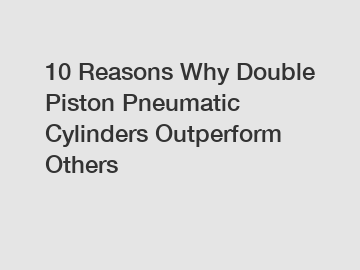 10 Reasons Why Double Piston Pneumatic Cylinders Outperform Others