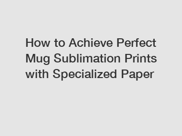 How to Achieve Perfect Mug Sublimation Prints with Specialized Paper
