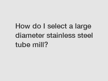 How do I select a large diameter stainless steel tube mill?