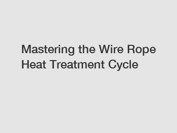 Mastering the Wire Rope Heat Treatment Cycle