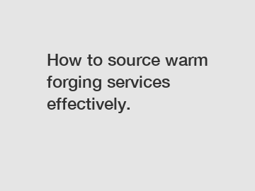 How to source warm forging services effectively.