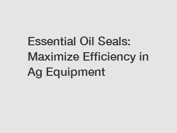 Essential Oil Seals: Maximize Efficiency in Ag Equipment