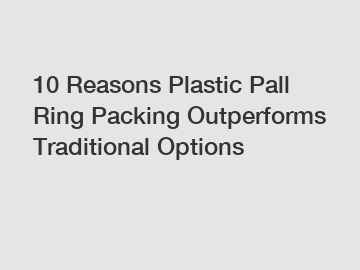 10 Reasons Plastic Pall Ring Packing Outperforms Traditional Options