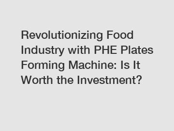 Revolutionizing Food Industry with PHE Plates Forming Machine: Is It Worth the Investment?