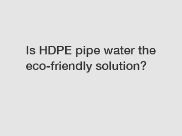 Is HDPE pipe water the eco-friendly solution?