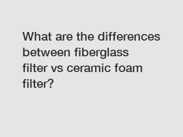 What are the differences between fiberglass filter vs ceramic foam filter?