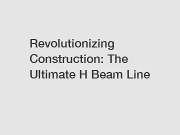 Revolutionizing Construction: The Ultimate H Beam Line