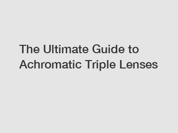 The Ultimate Guide to Achromatic Triple Lenses