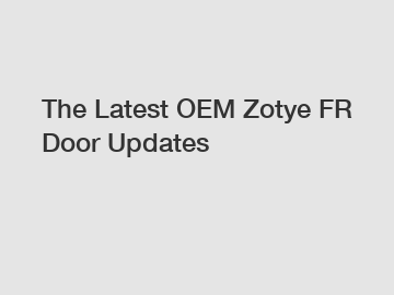 The Latest OEM Zotye FR Door Updates