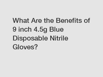 What Are the Benefits of 9 inch 4.5g Blue Disposable Nitrile Gloves?