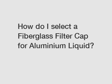 How do I select a Fiberglass Filter Cap for Aluminium Liquid?