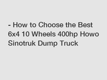 - How to Choose the Best 6x4 10 Wheels 400hp Howo Sinotruk Dump Truck