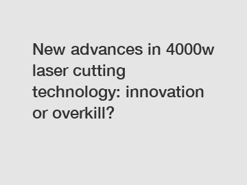 New advances in 4000w laser cutting technology: innovation or overkill?