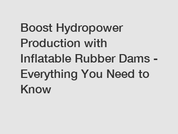 Boost Hydropower Production with Inflatable Rubber Dams - Everything You Need to Know