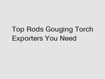 Top Rods Gouging Torch Exporters You Need